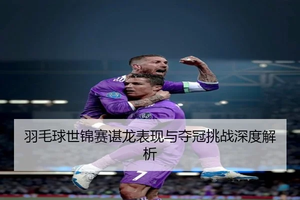 羽毛球世锦赛谌龙表现与夺冠挑战深度解析